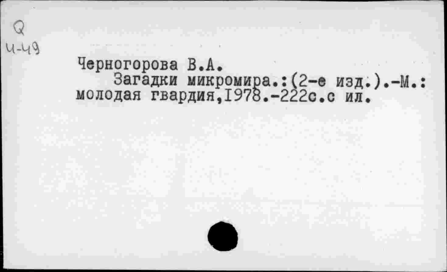 ﻿(5 ч-ч^
Черногорова В.А.
Загадки микромира.:(2-е изд.).-М.: молодая гвардия,1978.-222с.с ил.